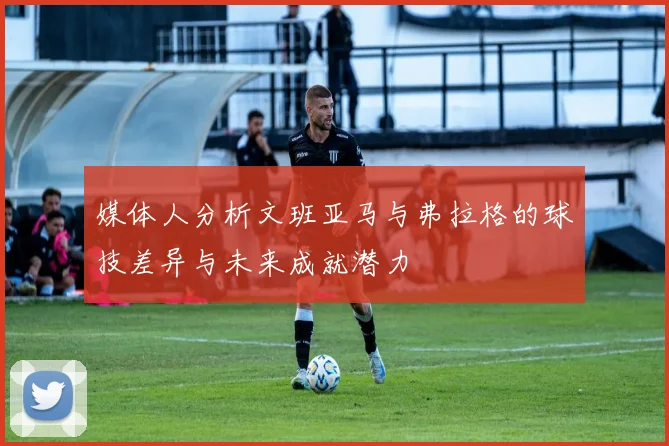 媒体人分析文班亚马与弗拉格的球技差异与未来成就潜力