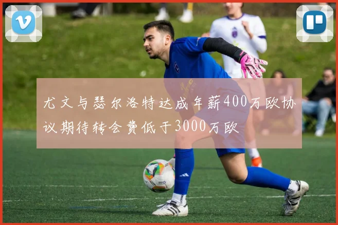 尤文与瑟尔洛特达成年薪400万欧协议期待转会费低于3000万欧