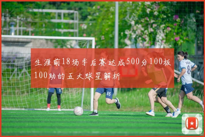 生涯前18场季后赛达成500分100板100助的五大球星解析