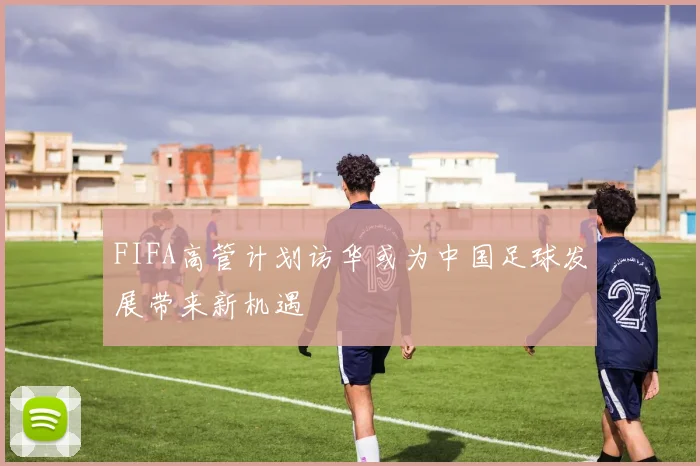 FIFA高管计划访华或为中国足球发展带来新机遇