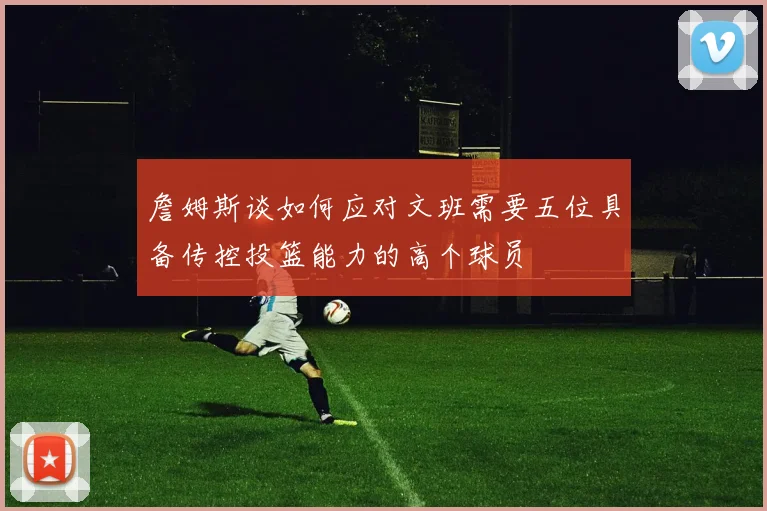 詹姆斯谈如何应对文班需要五位具备传控投篮能力的高个球员
