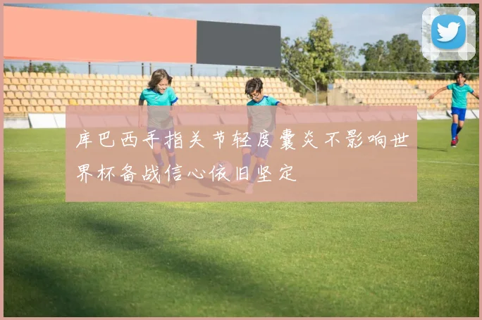 库巴西手指关节轻度囊炎不影响世界杯备战信心依旧坚定