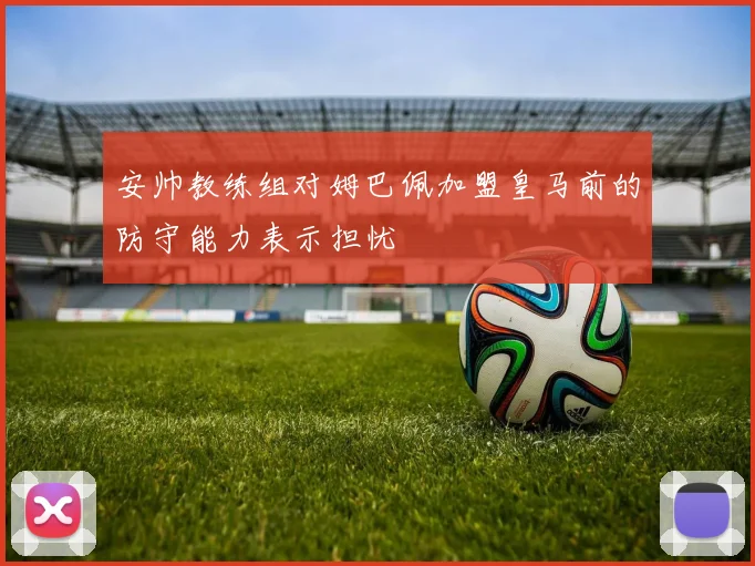 安帅教练组对姆巴佩加盟皇马前的防守能力表示担忧