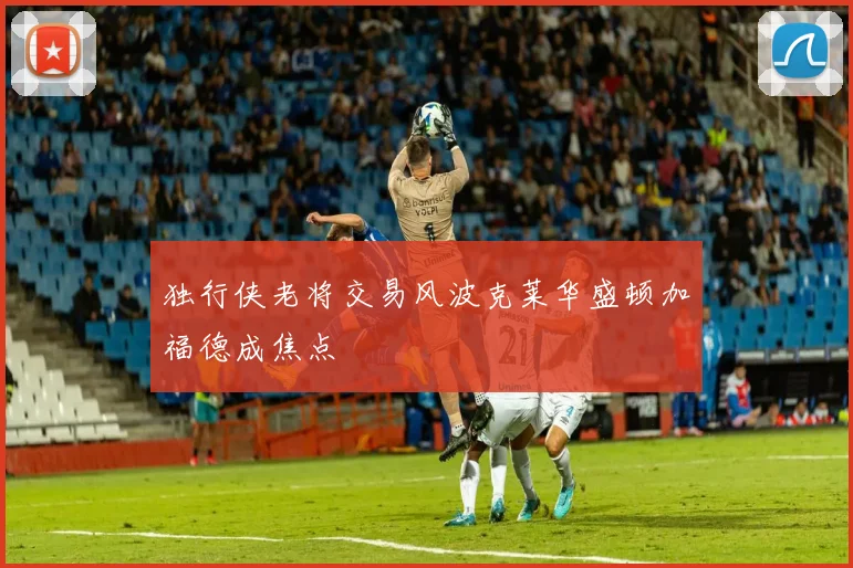 独行侠老将交易风波克莱华盛顿加福德成焦点