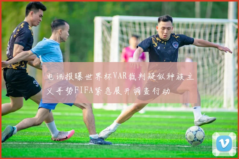 电讯报曝世界杯VAR裁判疑似种族主义手势FIFA紧急展开调查行动