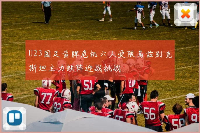U23国足黄牌危机六人受限乌兹别克斯坦主力缺阵迎战挑战