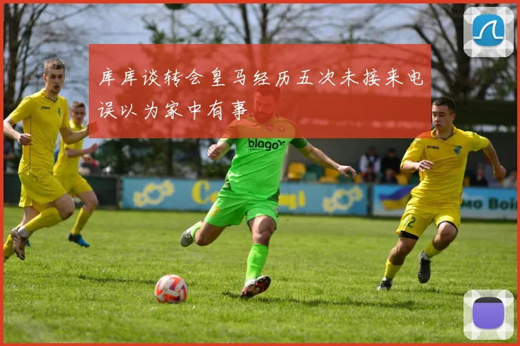库库谈转会皇马经历五次未接来电误以为家中有事
