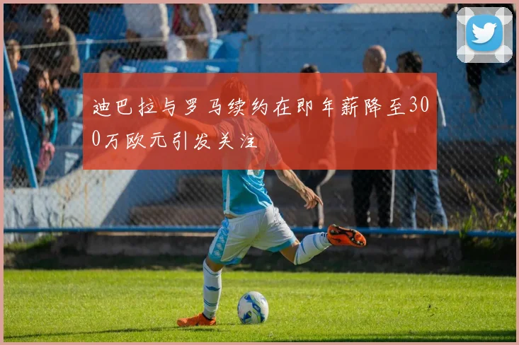 迪巴拉与罗马续约在即年薪降至300万欧元引发关注