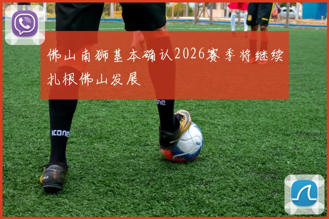 佛山南狮基本确认2026赛季将继续扎根佛山发展
