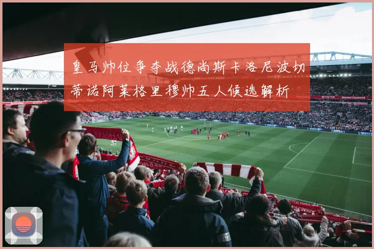 皇马帅位争夺战德尚斯卡洛尼波切蒂诺阿莱格里穆帅五人候选解析