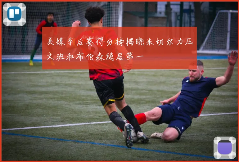 美媒季后赛得分榜揭晓米切尔力压文班和布伦森稳居第一