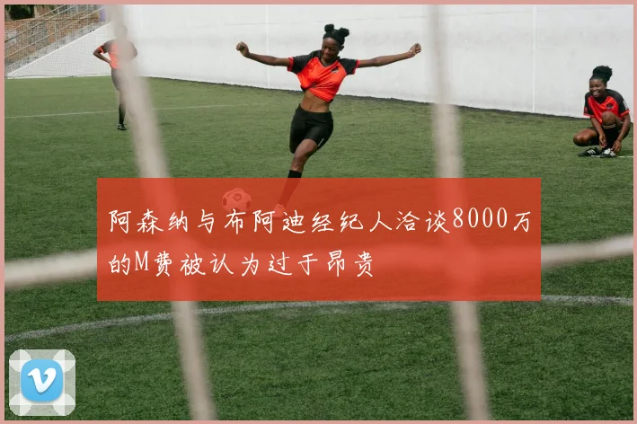 阿森纳与布阿迪经纪人洽谈8000万的M费被认为过于昂贵