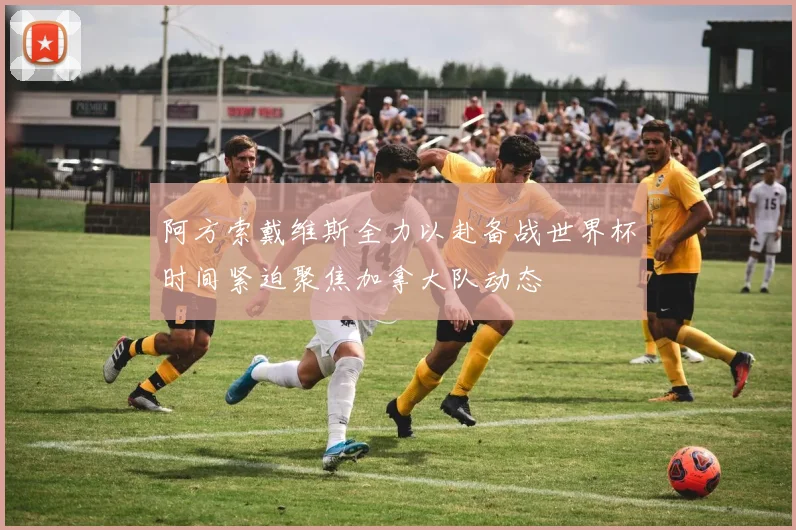 阿方索戴维斯全力以赴备战世界杯时间紧迫聚焦加拿大队动态