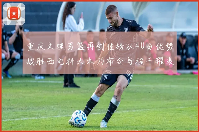 重庆文理男篮再创佳绩以40分优势战胜西电科大木乃布合与程千曜表现出色