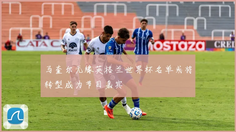 马奎尔无缘英格兰世界杯名单或将转型成为节目嘉宾