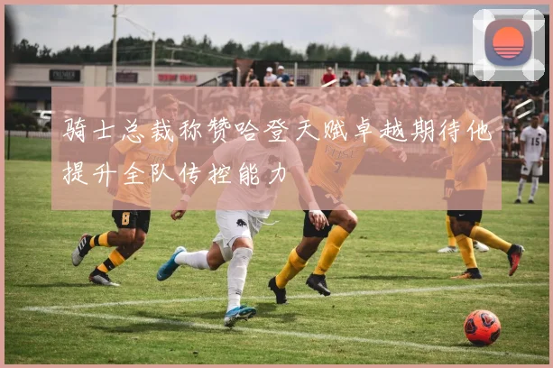 骑士总裁称赞哈登天赋卓越期待他提升全队传控能力